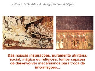 Das nossas inspirações, puramente utilitária, social, mágica ou religiosa, fomos capazes de desenvolver mecanismos para troca de informações... ...estórias da história e do design, Cultura & Objeto 