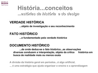 VERDADE HISTÓRICA ...objeto de investigação e seu reconhecimento FATO HISTÓRICO   ...e fundamentado pela  verdade histórica   DOCUMENTO HISTÓRICO   ...de onde deduz-se o  fato histórico ...as observações  diversas conduzem a interpretação, objeto da critica  histórica em busca de realidade mais ou menos exata A divisão da história geral em períodos... é  algo artificial, ...  é  uma estratégia que ajuda organizar o ensino e a aprendizagem  História...conceitos ...estórias da história  e do design 