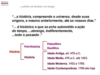 “ ...a  história , compreende o universo, desde suas  origens, e mesmo anteriormente, at é  os nossos dias.”   “ ...  é  histórico o que se acha submetido a ação  do tempo, ...abrange, indiferentemente,  ...todo o passado  .”   História ...estórias da história e do design Pré-História História Paleolítico Neolítico Idade Antiga , at é  476 a.C. Idade Media , 476 a.C. até 1453.   Idade Moderna , 1453 a 1789. Idade Contemporânea , 1789 ate hoje 