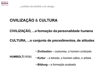 CIVILIZAÇÃO  &  CULTURA CIVILIZAÇÃO, ...a formação da personalidade humana CULTURA, ...o conjunto de procedimentos, de atitudes HUMBOLT (1836)  ...estórias da história e do design Zivilisation  – costumes, o homem civilizado Kultur   - o letrado, o homem sábio, o artista  Bildung  – a formação acabada 