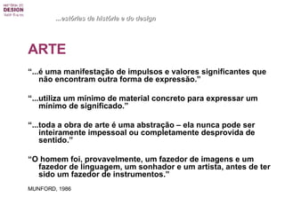 ARTE “ ...é uma manifestação de impulsos e valores significantes que não encontram outra forma de expressão.” “ ...utiliza um mínimo de material concreto para expressar um mínimo de significado.” “ ...toda a obra de arte é uma abstração – ela nunca pode ser inteiramente impessoal ou completamente desprovida de sentido.” “ O homem foi, provavelmente, um fazedor de imagens e um fazedor de linguagem, um sonhador e um artista, antes de ter sido um fazedor de instrumentos.” MUNFORD, 1986 ...estórias da história e do design 