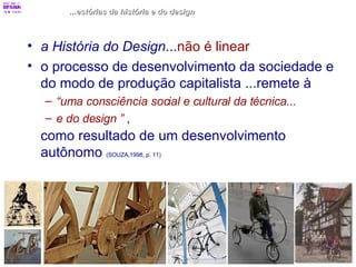 ...estórias da história e do design a História do Design ... não é linear o processo de desenvolvimento da sociedade e  do modo de produção capitalista ...remete à  “ uma consciência social e cultural da técnica...  e do design ”   ,  como resultado de um desenvolvimento autônomo  (SOUZA,1998, p. 11) 