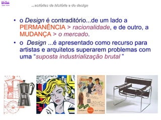 ...estórias da história e do design o  Design  é contraditório ...de um lado a  PERMANÊNCIA   >  racionalidade , e de outro, a  MUDANÇA   >  o mercado .  o  Design   ...é apresentado como recurso para artistas e arquitetos superarem problemas com uma “ suposta industrialização brutal   ”   