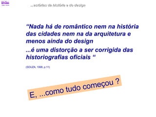 ...estórias da história e do design “ Nada há de romântico nem na história das cidades nem na da arquitetura e menos ainda do design ...é uma distorção a ser corrigida das historiografias oficiais “   (SOUZA, 1998, p.11)   E, ...como tudo começou ? 
