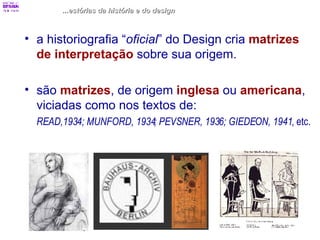 ...estórias da história e do design a historiografia “ oficial ” do Design cria  matrizes de interpretação  sobre sua origem. são  matrizes , de origem  inglesa  ou  americana , viciadas como nos textos de:  READ,1934; MUNFORD, 1934; PEVSNER, 1936; GIEDEON, 1941 , etc. 