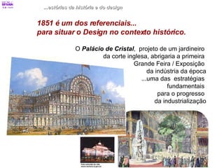 ...estórias da história e do design 1851 é um dos referenciais...  para situar o Design no contexto histórico.   O  Palácio de Cristal ,  projeto de um jardineiro  da corte inglesa, abrigaria a primeira  Grande Feira / Exposição  da indústria da época ...uma das  estratégias  fundamentais  para o progresso  da industrialização 
