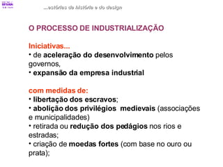 ...estórias da história e do design O PROCESSO DE INDUSTRIALIZAÇÃO Iniciativas... de  aceleração do desenvolvimento  pelos  governos, expansão da empresa industrial com medidas de: libertação dos escravos ; abolição dos privilégios  medievais  (associações  e municipalidades) retirada ou  redução dos pedágios  nos rios e  estradas; criação de  moedas fortes  (com base no ouro ou  prata); 
