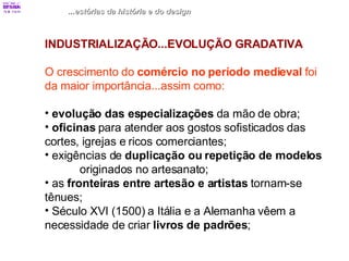 ...estórias da história e do design INDUSTRIALIZAÇÃO...EVOLUÇÃO GRADATIVA O crescimento do  comércio no período medieval  foi da maior importância...assim como: evolução das especializações  da mão de obra; oficinas  para atender aos gostos sofisticados das  cortes, igrejas e ricos comerciantes; exigências de  duplicação ou repetição de modelos   originados no artesanato; as  fronteiras entre artesão e artistas  tornam-se  tênues; Século XVI (1500) a Itália e a Alemanha vêem a  necessidade de criar  livros de padrões ; 