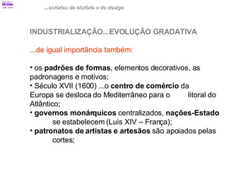 ...estórias da história e do design INDUSTRIALIZAÇÃO...EVOLUÇÃO GRADATIVA ...de igual importância também: os  padrões de formas , elementos decorativos, as  padronagens e motivos; Século XVII (1600) ...o  centro de comércio  da  Europa se desloca do Mediterrâneo para o  litoral do Atlântico; governos monárquicos  centralizados,  nações-Estado   se estabelecem (Luis XIV – França); patronatos de artistas e artesãos  são apoiados pelas  cortes; 