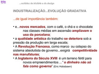 ...estórias da história e do design INDUSTRIALIZAÇÃO...EVOLUÇÃO GRADATIVA ...de igual importância também: e... novos mercados , com o café, o chá e o chocolate  nas classes médias em ascensão  ampliavam o  uso da porcelana ; a  qualidade artística  do trabalho  se deteriora  sob a  pressão da produção em larga escala; A  Revolução Francesa , como marco  ou colapso do  sistema absolutista de governo...exigirá  competitividade nas manufaturas ; A  Inglaterra do Século XVIII   é um terreno fértil para  novos empreendimentos  ...”  o dinheiro não só  fala como governa ”  (Eric Hobsbawn) 