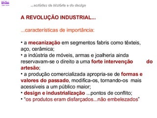 ...estórias da história e do design A REVOLUÇÃO INDUSTRIAL... ...características de importância: a  mecanização  em segmentos fabris como têxteis,  aço, cerâmica; a indústria de móveis, armas e joalheria ainda  reservavam-se o direito a uma  forte intervenção  do artesão ; a produção comercializada apropria-se de  formas e   valores do passado , modifica-os, tornando-os  mais acessíveis a um público maior; design e industrialização  ...pontos de conflito; “ os produtos eram disfarçados...não embelezados ” 