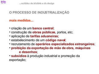 ...estórias da história e do design O PROCESSO DE INDUSTRIALIZAÇÃO mais medidas... criação de um  banco central ; construção de  obras públicas , portos, etc; aplicação de  tarifas aduaneiras ; estabelecimento de um  código naval ; recrutamento de  operários especializados estrangeiros ; proibição da exportação de mão de obra, máquinas  e desenhos ; subsídios   à produção industrial e promoção da  exportação; 