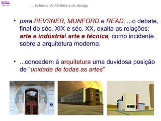 ...estórias da história e do design para  PEVSNER ,  MUNFORD  e  READ , ... o debate, final do séc. XIX e séc. XX, exalta as relações:  arte e indústria \  arte e técnica ,  como incidente sobre a arquitetura moderna. ...concedem à  arquitetura  uma duvidosa posição de “ unidade de todas as artes ” 