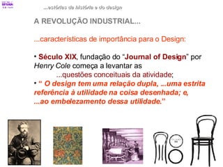 ...estórias da história e do design A REVOLUÇÃO INDUSTRIAL... ...características de importância para o Design: Século XIX , fundação do “ Journal of Design ” por  Henry Cole  começa a levantar as  ...questões conceituais da atividade ; “  O design tem uma relação dupla, ...uma estrita  referência à utilidade na coisa desenhada; e,  ...ao embelezamento dessa utilidade .” 