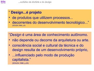 “  Design...é projeto   de produtos que utilizem processos...  decorrentes do desenvolvimento tecnológico...”  (SOUZA,1998, p.9) ...estórias da história e do design “ Design  é uma área de conhecimento autônomo.  não depende ou decorre da arquitetura ou arte. consciência social e cultural da técnica e do design resulta de um desenvolvimento próprio, ...influenciado pelo modo de produção capitalista.”  (SOUZA,1998, p.20) 