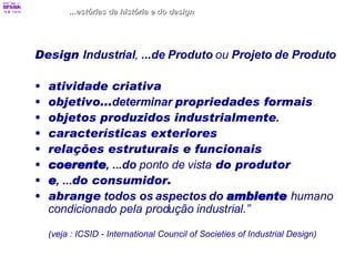 Design  Industrial ,  ...de Produto  ou  Projeto de Produto atividade criativa   objetivo... determinar  propriedades formais  objetos produzidos industrialmente .  características exteriores   relações estruturais e funcionais coerente , ...do  ponto de vista  do produtor  e , ... do consumidor. abrange   todos os aspectos do  ambiente   humano condicionado pela produção industrial.”  (veja : ICSID - International Council of Societies of Industrial Design)   ...estórias da história e do design 