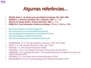 Algumas referências... SOUZA, Pedro L. de. Notas para uma História do Design, Rio, 2AB, 1998, HESKETT, J. Desenho Industrial, Rio, J.Olympio, 1997 , p. 7 – 69. HOLLIS, R. Design Gráfico, S.Paulo, M.Fontes, 2001 , p. 1-19. DENIS, R.C. Uma Introdução à História do Design,  S.Paulo, E. Blücher, 2000. http://www.historywiz.com/indrevimage.htm   http://members.aol.com/TeacherNet/Industrial.html   http://studystop.thehistorychannel.co.uk/site/fromTHC.htm   http://www.bartleby.com/65/in/IndustR.html   http://www.culturabrasil.pro.br/revolucaoindustrial.htm   HENDERSON, W. O.  The Industrialization of Europe, 1780–1914  (1969);  DIETZ, F. C.  The Industrial Revolution  (1927, repr. 1973);  ASHTON, T. S.  The Industrial Revolution  (1948);  HARTWELL, R. M.,  The Industrial Revolution and Economic Growth  (1971);  OSBORNE, J. W.  The Silent Revolution: The Industrial Revolution in England as a Source of Cultural Change  (1970);  STEARNS, P. N.  The Impact of the Industrial Revolution  (1972);  BRACEGIRDLE, B. et al.  The Archaeology of the Industrial Revolution  (1973).   