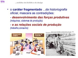 ...estórias da história e do design o  caráter fragmentado  ... da historiografia oficial , mascara as contradições: -  desenvolvimento das forças produtivas   (máquinas, sistemas de produção) ; -  e as relações sociais de produção   (trabalho,consumo) 