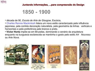 Juntando informações, ...para compreensão do Design 1850 - 1900 década de 90,  Escola de Arte de Glasgow , Escócia,  Charles  Rennie  Mackintosh  lidera um novo estilo caracterizado pela influência  japonesa, pela contida decoração naturalista, pela geometria da linhas  verticais e horizontais e pela preferência pelo branco e preto.  Victor Horta  impõe-se em Bruxelas, dominando o cenário da arquitetura  enquanto na burguesia esclarecida se mantinha o gosto pelo estilo  Art  Nouveau  ou  Arte Nova . 