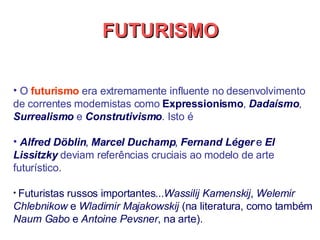 O  futurismo  era extremamente influente no desenvolvimento de correntes modernistas como  Expressionismo ,  Dadaísmo ,  Surrealismo  e  Construtivismo . Isto é  Alfred Döblin ,  Marcel Duchamp ,  Fernand Léger  e  El Lissitzky  deviam referências cruciais ao modelo de arte futurístico.  Futuristas russos importantes... Wassilij Kamenskij ,  Welemir Chlebnikow  e  Wladimir Majakowskij  (na literatura, como também  Naum Gabo  e  Antoine Pevsner , na arte).   FUTURISMO 