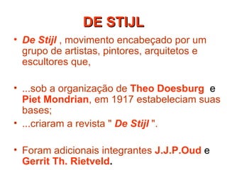 De Stijl   , movimento encabeçado por um grupo de artistas, pintores, arquitetos e escultores que,  ...sob a organização de   Theo Doesburg   e  Piet Mondrian , em 1917 estabeleciam suas bases; ...criaram a revista "   De Stijl   ".   Foram adicionais integrantes   J.J.P.Oud   e  Gerrit Th. Rietveld .  DE STIJL 