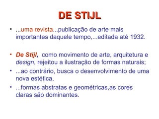 ... uma revista ...publicação de arte mais importantes daquele tempo,...editada até 1932.   De Stijl ,   como movimento de arte, arquitetura e  design , rejeitou a ilustração de formas naturais;  ...ao contrário, busca o desenvolvimento de uma nova estética,  ...formas abstratas e geométricas,as cores claras são dominantes.  DE STIJL 