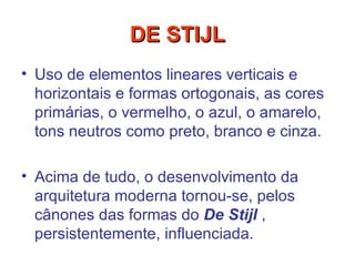 Uso de elementos lineares verticais e horizontais e formas ortogonais, as cores primárias, o vermelho, o azul, o amarelo, tons neutros como preto, branco e cinza.  Acima de tudo, o desenvolvimento da arquitetura moderna tornou-se, pelos cânones das formas do  De Stijl  , persistentemente, influenciada.   DE STIJL 