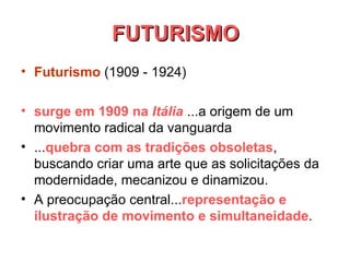 FUTURISMO Futurismo   (1909 - 1924)       surge em 1909 na  Itália  ...a origem de um movimento radical da vanguarda  ... quebra com as tradições obsoletas , buscando criar uma arte que as solicitações da modernidade, mecanizou e dinamizou.  A preocupação central... representação e ilustração de movimento e simultaneidade .  