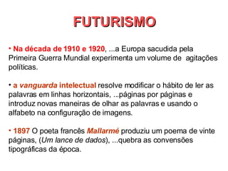 Na década de 1910 e 1920 , ...a Europa sacudida pela Primeira Guerra Mundial experimenta um volume de  agitações políticas. a  vanguarda  intelectual  resolve modificar o hábito de ler as palavras em linhas horizontais, ...páginas por páginas e introduz novas maneiras de olhar as palavras e usando o alfabeto na configuração de imagens.  1897   O poeta francês  Mallarmé  produziu um poema de vinte páginas, ( Um lance de dados ), ...quebra as convensões tipográficas da época. FUTURISMO 