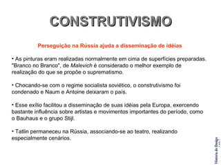 CONSTRUTIVISMO Perseguição na Rússia ajuda a disseminação de idéias As pinturas eram realizadas normalmente em cima de superfícies preparadas. "Branco no Branco", de  Malevich  é considerado o melhor exemplo de realização do que se propõe o suprematismo. Chocando-se com o regime socialista soviético, o construtivismo foi condenado e Naum e Antoine deixaram o país. Esse exílio facilitou a disseminação de suas idéias pela Europa, exercendo bastante influência sobre artistas e movimentos importantes do período, como o Bauhaus e o grupo Stijl. Tatlin permaneceu na Rússia, associando-se ao teatro, realizando especialmente cenários. 