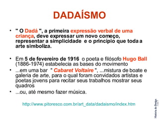 DADAÍSMO " O  Dadá  ", a primeira  expressão verbal de uma criança , deve expressar um novo começo, representar a simplicidade  e o princípio que toda a arte simboliza.  Em  5 de fevereiro de 1916   o poeta e filósofo  Hugo Ball  (1886-1974) estabelecia as bases do movimento  ...em uma bar  "  Cabaret Voltaire  ", ...mistura de boate e galeria de arte, para o qual foram convidados artistas e poetas jovens para recitar seus trabalhos mostrar seus quadros  ...ou, até mesmo fazer música.  http://www.pitoresco.com. br/art_data/dadaismo/index . htm   