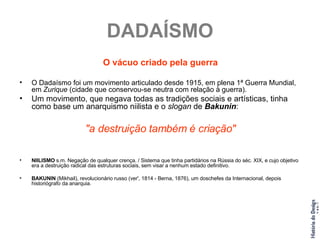 DADAÍSMO O vácuo criado pela guerra O Dadaísmo foi um movimento articulado desde 1915, em plena 1ª Guerra Mundial, em  Zurique  (cidade que conservou-se neutra com relação à guerra). Um movimento, que negava todas as tradições sociais e artísticas, tinha como base um anarquismo niilista e o  slogan  de  Bakunin :  "a destruição também é criação" NIILISMO  s.m. Negação de qualquer crença. / Sistema que tinha partidários na Rússia do séc. XIX, e cujo objetivo era a destruição radical das estruturas sociais, sem visar a nenhum estado definitivo. BAKUNIN  (Mikhail), revolucionário russo (ver', 1814 - Berna, 1876), um doschefes da Internacional, depois historiógrafo da anarquia. 