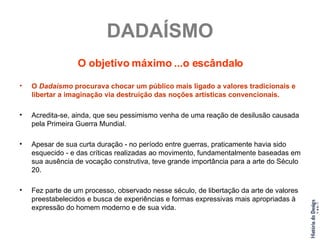 DADAÍSMO O objetivo máximo ...o escândalo O  Dadaísmo  procurava chocar um público mais ligado a valores tradicionais e libertar a imaginação via destruição das noções artísticas convencionais. Acredita-se, ainda, que seu pessimismo venha de uma reação de desilusão causada pela Primeira Guerra Mundial. Apesar de sua curta duração - no período entre guerras, praticamente havia sido esquecido - e das críticas realizadas ao movimento, fundamentalmente baseadas em sua ausência de vocação construtiva, teve grande importância para a arte do Século 20. Fez parte de um processo, observado nesse século, de libertação da arte de valores preestabelecidos e busca de experiências e formas expressivas mais apropriadas à expressão do homem moderno e de sua vida. 
