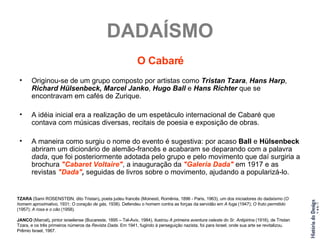 DADAÍSMO O Cabaré Originou-se de um grupo composto por artistas como  Tristan Tzara ,  Hans Harp ,  Richard Hülsenbeck,   Marcel Janko ,  Hugo Ball  e  Hans Richter  que se encontravam em cafés de Zurique. A idéia inicial era a realização de um espetáculo internacional de Cabaré que contava com músicas diversas, recitais de poesia e exposição de obras. A maneira como surgiu o nome do evento é sugestiva: por acaso  Ball  e  Hülsenbeck  abriram um dicionário de alemão-francês e acabaram se deparando com a palavra  dada , que foi posteriormente adotada pelo grupo e pelo movimento que daí surgiria a brochura  "Cabaret Voltaire" , a inauguração da  "Galeria Dada"  em 1917 e as revistas  "Dada" ,  seguidas de livros sobre o movimento, ajudando a popularizá-lo. TZARA  (Sami ROSENSTEIN, dito Tristan) ,  poeta judeu francês (Moinesti, Romênia, 1896 - Paris, 1963), um dos iniciadores do dadaísmo ( O homem aproximativo , 1931;  O coração de gás , 1938). Defendeu o homem contra as forças da servidão em  A fuga  (1947);  O fruto permitido  (1957);  A rosa e o cão  (1958). JANCO  (Marcel) ,  pintor israelense (Bucareste, 1895 – Tel-Aviv, 1984), ilustrou  A primeira aventura celeste do Sr. Antipirina  (1916), de Tristan Tzara, e os três primeiros números da  Revista Dada . Em 1941, fugindo à perseguição nazista, foi para Israel, onde sua arte se revitalizou. Prêmio Israel, 1967. 