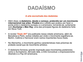 DADAÍSMO A arte escrachada dos dadaistas Além disso,  o dadaísmo, desde o começo, pretendia ser um movimento internacional nas artes .  Picabia  era o artista que acabou por fazer a ponte entre o dadaísmo europeu e o americano, tornando-se, juntamente com  Duchamp  e  Man Ray , uma das principais figuras do dadaísmo forte em Nova York. A revista " Dada 291 " era publicada nessa cidade americana, além de Barcelona e Paris, outras cidades por onde o movimento espalhara-se. Berlim, Colônia e Hannover eram outros importantes focos Dada. Na Alemanha, o movimento ganhou características mais próximas de protesto social que de movimento artístico. O dadaísmo forneceu grande inspiração para movimentos posteriores, como o  Surrealismo , derivado dele, a  Arte Conceitual , o  Expressionismo Abstrato  e a  Pop Art  americana. 