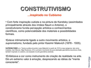 CONSTRUTIVISMO ...inspirado no Cubismo Com forte inspiração cubista e na pintura de Kandisky (assimilados principalmente através dos irmãos Naum e Antoine), o construtivismo fundia percepção artística a conhecimentos científicos, como potencialidade dos materiais e possibilidades formais. Esteve intimamente ligado a outro movimento artístico, o  suprematismo , fundado pelo pintor Kasimir Malevich (1878 - 1935). SUPREMATISMO  s.m. Teoria e prática do pintor russo Malevitch (a partir de 1913) e seus epígonos, tais como Lissitzky, Ivan Klioune, Olga Rozanova. (Foi o primeiro movimento de pura abstração geométrica da pintura.) Este, também inspirado no cubismo, era baseado na arte geométrica abstrata. Enfatizava a cor como instrumento de criação de realidade na arte. Dá um extremo valor à emoção, desprezando as idéias da "mente consciente". 