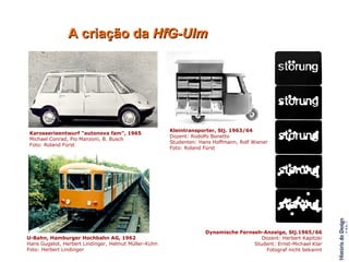 A criação da  HfG-Ulm Karosserieentwurf "autonova fam", 1965 Michael Conrad, Pio Manzoni, B. Busch Foto: Roland Fürst Kleintransporter, Stj. 1963/64 Dozent: Rodolfo Bonetto Studenten: Hans Hoffmann, Rolf Wiener Foto: Roland Fürst Dynamische Fernseh-Anzeige, Stj.1965/66 Dozent: Herbert Kapitzki Student: Ernst-Michael Klar Fotograf nicht bekannt U-Bahn, Hamburger Hochbahn AG, 1962 Hans Gugelot, Herbert Lindinger, Helmut Müller-Kühn Foto: Herbert Lindinger Kerstin Lindberg, Rodolfo Bonetto und Studenten des 2. Studienjahres, Projektbesprechung, 1963/64                                                                                                                                                                                                                                                                                                       