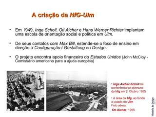 Em 1949,  Inge Scholl, Otl Aicher  e  Hans Werner Richter  implantam uma escola de orientação social e política em  Ulm . De seus contatos com  Max Bill , estende-se o foco de ensino em direção á  Configuração  /  Gestaltung  ou  Design . O projeto encontra apoio financeiro do  Estados Unidos   (John McCloy - Comissário americano para a ajuda européia) A criação da  HfG-Ulm Inge Aicher-Scholl  na conferência de abertura da  hfg  em 2. Otubro 1955 A área da  hfg , ao fundo a cidade de  Ulm   Foto aérea: Otl Aicher , 1955   