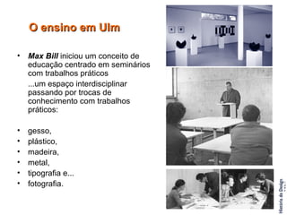 O ensino em Ulm Max Bill  iniciou um conceito de educação centrado em seminários com trabalhos práticos  ...um espaço interdisciplinar passando por trocas de conhecimento com trabalhos práticos:  gesso,  plástico,  madeira,  metal,  tipografia e...  fotografia. 
