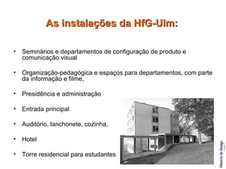 As instalações da HfG-Ulm: Seminários e departamentos de configuração de produto e comunicação visual  Organização-pedagógica e espaços para departamentos, com parte da informação e filme,  Presidência e administração Entrada principal Auditório, lanchonete, cozinha,  Hotel Torre residencial para estudantes 