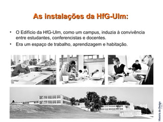 O Edifício da HfG-Ulm, como um campus, induzia à convivência entre estudantes, conferencistas e docentes.  Era um espaço de trabalho, aprendizagem e habitação. As instalações da HfG-Ulm: 