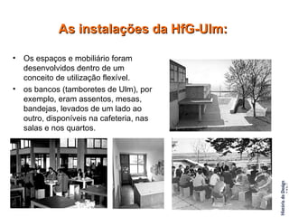 Os espaços e mobiliário foram desenvolvidos dentro de um conceito de utilização flexível.  os bancos (tamboretes de Ulm), por exemplo, eram assentos, mesas, bandejas, levados de um lado ao outro, disponíveis na cafeteria, nas salas e nos quartos. As instalações da HfG-Ulm: 