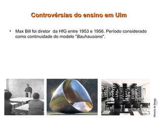 Max Bill foi diretor  da HfG entre 1953 e 1956. Período considerado como continuidade do modelo " Bauhausiano ". Controvérsias do ensino em Ulm 