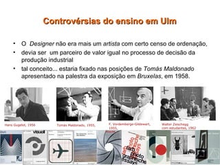 O  Designer  não era mais um  artista  com certo censo de ordenação,  devia ser  um parceiro de valor igual no processo de decisão da produção industrial  tal conceito... estaria fixado nas posições de  Tomás Maldonado  apresentado na palestra da exposição em  Bruxelas , em 1958. Controvérsias do ensino em Ulm Hans Gugelot, 1956   Tomás Maldonado, 1955, F. Vordemberge-Gildewart,  1955,   Walter Zeischegg  com estudantes, 1962 