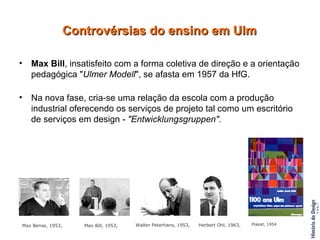 Max Bill , insatisfeito com a forma coletiva de direção e a orientação pedagógica " Ulmer Modell ", se afasta em 1957 da HfG. Na nova fase, cria-se uma relação da escola com a produção industrial oferecendo os serviços de projeto tal como um escritório de serviços em design -  "Entwicklungsgruppen". Controvérsias do ensino em Ulm Max Bense, 1953, Max Bill, 1953,   Walter Peterhans, 1953, Herbert Ohl, 1963, Plakat, 1954   