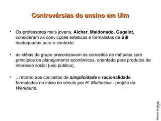 Os professores mais jovens,  Aicher ,  Maldonado ,  Gugelot,  consideram as convicções estéticas e formalistas de  Bill  inadequadas para o contexto. as idéias do grupo preconizavam os conceitos de métodos com princípios de planejamento econômicos, orientado para produtos de interesse social (uso público), ...retorno aos conceitos de  simplicidade  e  racionalidade  formulados no início do século por  H. Muthesius  - projeto da  Werkbund . Controvérsias do ensino em Ulm 