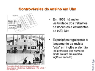 Em 1958  há maior visibilidade dos trabalhos de docentes e estudantes da  HfG-Ulm Exposições regulares e o lançamento da revista  "ulm"  em inglês e alemão  (os primeiros três números ainda saíram em alemão, inglês e francês) Controvérsias do ensino em Ulm Exposição dos trabalhos dos estudantes e docentes no refeitório e Auditório da HfG, 1958  /  Foto Wolfgang Siol   