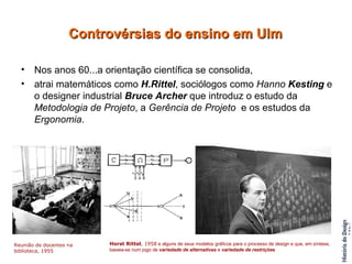 Nos anos 60...a orientação científica se consolida,  atrai matemáticos como  H.Rittel , sociólogos como  Hanno  Kesting  e o designer industrial  Bruce Archer  que introduz o estudo da  Metodologia de Projeto , a  Gerência de Projeto   e os estudos da  Ergonomia . Controvérsias do ensino em Ulm Reunião de docentes na biblioteca, 1955 Horst Rittel , 1958  e alguns de seus modelos gráficos para o processo de design e que, em síntese,  baseia-se num jogo de  variedade de alternativas  e  variedade de restrições 