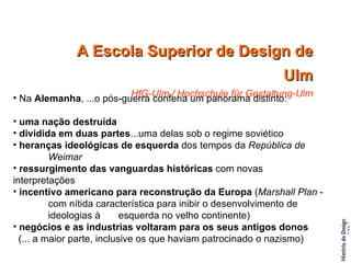 A Escola Superior de Design de Ulm HfG-Ulm / Hochschule für Gestaltung-Ulm Na  Alemanha , ...o pós-guerra conferia um panorama distinto: uma nação destruída dividida em duas partes ...uma delas sob o regime soviético heranças ideológicas de esquerda  dos tempos da  República de  Weimar ressurgimento das vanguardas históricas  com novas interpretações incentivo americano para reconstrução da Europa  ( Marshall Plan  -  com nítida característica para inibir o desenvolvimento de  ideologias à  esquerda no velho continente) negócios e as industrias voltaram para os seus antigos donos   (... a maior parte, inclusive os que haviam patrocinado o nazismo) 