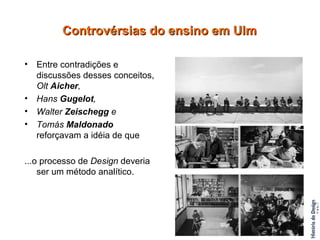 Entre contradições e discussões desses conceitos,  Olt  Aicher ,   Hans  Gugelot ,  Walter  Zeischegg  e  Tomás  Maldonado  reforçavam a idéia de que  ...o processo de  Design  deveria ser um método analítico. Controvérsias do ensino em Ulm 